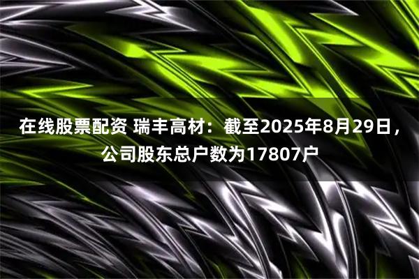 在线股票配资 瑞丰高材：截至2025年8月29日，公司股东总户数为17807户