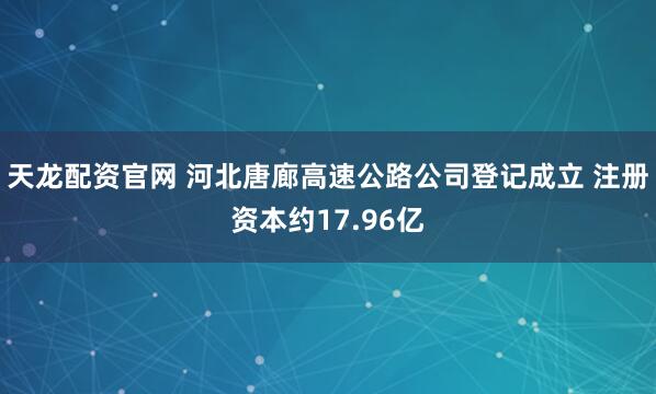 天龙配资官网 河北唐廊高速公路公司登记成立 注册资本约17.96亿