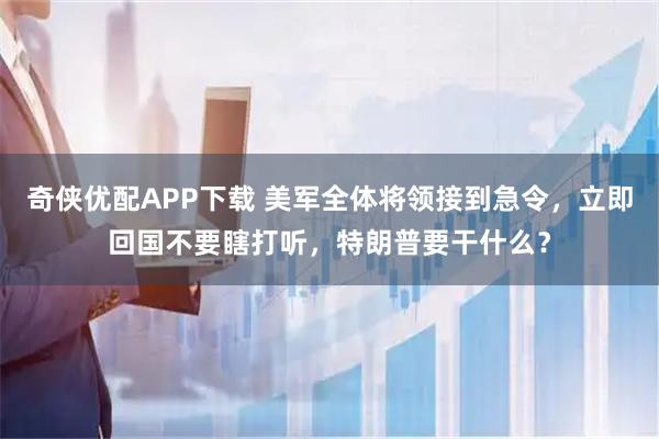 奇侠优配APP下载 美军全体将领接到急令，立即回国不要瞎打听，特朗普要干什么？