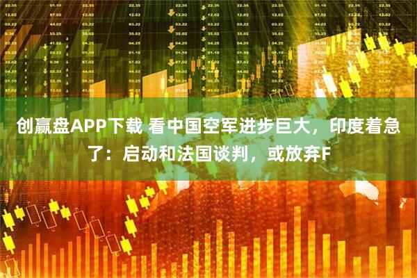 创赢盘APP下载 看中国空军进步巨大，印度着急了：启动和法国谈判，或放弃F