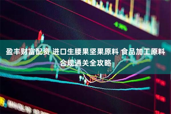 盈丰财富配资 进口生腰果坚果原料 食品加工原料合规通关全攻略