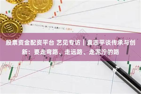股票资金配资平台 艺见专访｜袁志平谈传承与创新：要走弯路、走远路、走泥泞的路